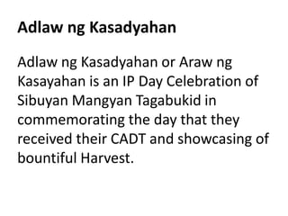 Adlaw ng Kasadyahan
Adlaw ng Kasadyahan or Araw ng
Kasayahan is an IP Day Celebration of
Sibuyan Mangyan Tagabukid in
commemorating the day that they
received their CADT and showcasing of
bountiful Harvest.
 