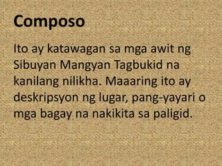 Composo
Ito ay katawagan sa mga awit ng
Sibuyan Mangyan Tagbukid na
kanilang nilikha. Maaaring ito ay
deskripsyon ng lugar, pang-yayari o
mga bagay na nakikita sa paligid.
 