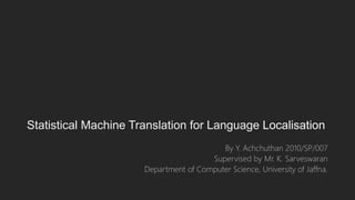 Statistical Machine Translation for Language Localisation
By Y. Achchuthan 2010/SP/007
Supervised by Mr. K. Sarveswaran
Department of Computer Science, University of Jaffna.
 