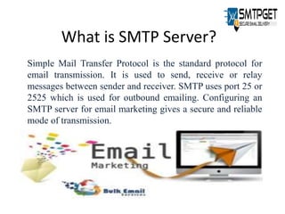 What is SMTP Server?
Simple Mail Transfer Protocol is the standard protocol for
email transmission. It is used to send, receive or relay
messages between sender and receiver. SMTP uses port 25 or
2525 which is used for outbound emailing. Configuring an
SMTP server for email marketing gives a secure and reliable
mode of transmission.
 
