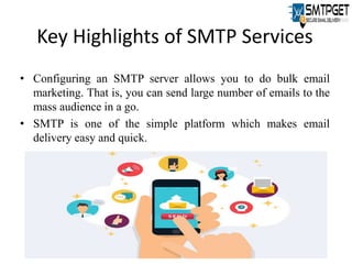 Key Highlights of SMTP Services
• Configuring an SMTP server allows you to do bulk email
marketing. That is, you can send large number of emails to the
mass audience in a go.
• SMTP is one of the simple platform which makes email
delivery easy and quick.
 