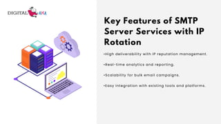 Key Features of SMTP
Server Services with IP
Rotation
•High deliverability with IP reputation management.
•Real-time analytics and reporting.
•Scalability for bulk email campaigns.
•Easy integration with existing tools and platforms.
 