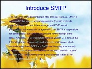 Introduce SMTP The full name of the SMTP Simple Mail Transfer Protocol, SMTP is  an  e-mail in the Internet  which transmission (E-mail) protocols,  which are used to control the message, and POP3 e-mail  transmission and reception, or agreement, but SMTP is responsible  for issuing letter, but POP3 is responsible for the receipt of the  letter. ? Added:  POP3  ( Post Office  Protocol version 3 ) is among the  Internet's e-mail, to  receive E-mail protocols , mail server, which  normally would have  POP3 and SMTP  are two programs, namely  the  resumption  of letter and the letter of the work, which in most of  the  ISP,   POP3  and SMTP server, E-mail address is half of, for  example dorm.nsysu.edu.tw .  】 
