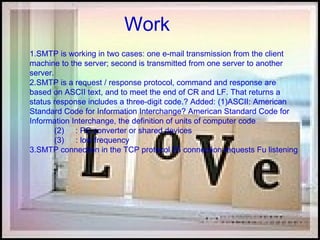 Work 1.SMTP is working in two cases: one e-mail transmission from the client machine to the server; second is transmitted from one server to another server. 2.SMTP is a request / response protocol, command and response are based on ASCII text, and to meet the end of CR and LF. That returns a status response includes a three-digit code.? Added: (1)ASCII: American Standard Code for Information Interchange? American Standard Code for Information Interchange, the definition of units of computer code            (2) CR : PC converter or shared devices            (3)  LF : low frequency 3.SMTP connection in the TCP protocol 25 connection requests Fu listening  