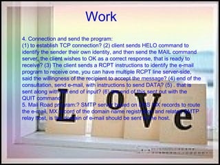 Work 4. Connection and send the program:  (1) to establish TCP connection? (2) client sends HELO command to identify the sender their own identity, and then send the MAIL command server, the client wishes to OK as a correct response, that is ready to receive? (3) The client sends a RCPT instructions to identify the e-mail program to receive one, you can have multiple RCPT line server-side, said the willingness of the recipient to accept the message? (4) end of the consultation, send e-mail, with instructions to send DATA? (5) . that is sent along with the end of input? (6) the end of this sent out with the QUIT command.  5. Mail Road program:? SMTP server based on DNS MX records to route the e-mail, MX record of the domain name registration and related SMTP relay host, is the domain of e-mail should be sent to the host.  