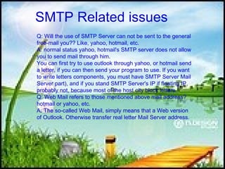 SMTP   Related issues  Q: Will the use of SMTP Server can not be sent to the general free-mail you?? Like, yahoo, hotmail, etc.  A: normal status yahoo, hotmail's SMTP server does not allow you to send mail through him.  You can first try to use outlook through yahoo, or hotmail send a letter, if you can then send your program to use. If you want to write letters components, you must have SMTP Server Mail Server part), and if you stand SMTP Server's IP if floating IP, probably not, because most of the host city block letters.  Q: Web Mail refers to those mentioned above mail address? hotmail or yahoo, etc.  A: The so-called Web Mail, simply means that a Web version of Outlook. Otherwise transfer real letter Mail Server address.  
