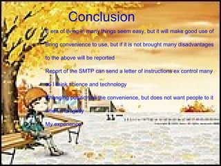 Conclusion E era of living in many things seem easy, but it will make good use of Bring convenience to use, but if it is not brought many disadvantages  to the above will be reported Report of the SMTP can send a letter of instructions ex control many  so I think science and technology Changing position all the convenience, but does not want people to it  when it is lightly My experience  