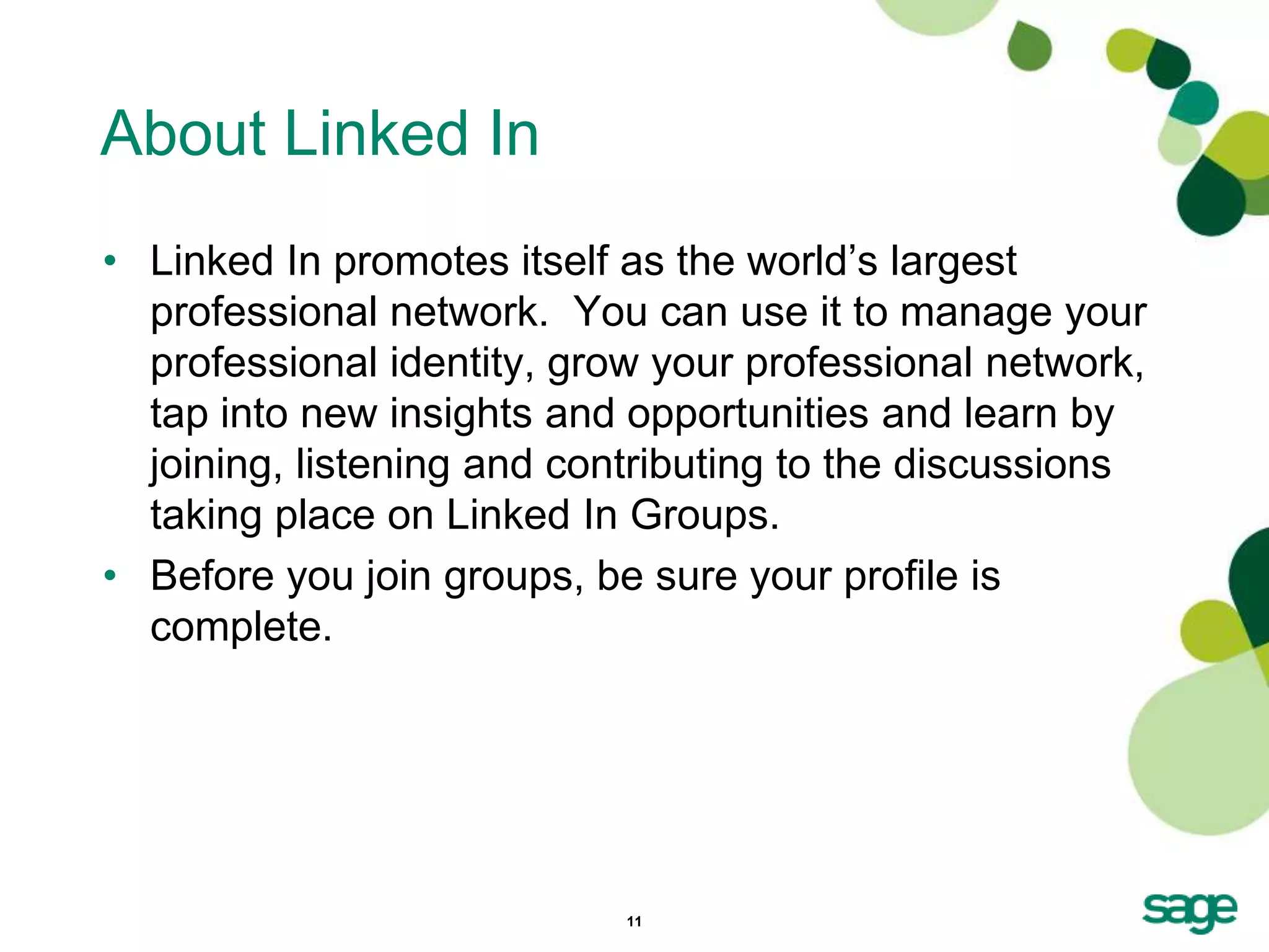 About Linked In
• Linked In promotes itself as the world’s largest
  professional network. You can use it to manage your
  professional identity, grow your professional network,
  tap into new insights and opportunities and learn by
  joining, listening and contributing to the discussions
  taking place on Linked In Groups.
• Before you join groups, be sure your profile is
  complete.




                            11
 