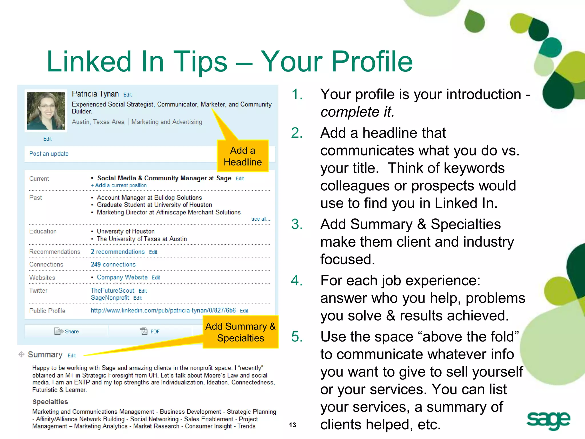 Linked In Tips – Your Profile
                            1.   Your profile is your introduction -
                                 complete it.
                            2.   Add a headline that
                Add a            communicates what you do vs.
               Headline
                                 your title. Think of keywords
                                 colleagues or prospects would
                                 use to find you in Linked In.
                            3.   Add Summary & Specialties
                                 make them client and industry
                                 focused.
                            4.   For each job experience:
                                 answer who you help, problems
                                 you solve & results achieved.
            Add Summary &
              Specialties   5.   Use the space ―above the fold‖
                                 to communicate whatever info
                                 you want to give to sell yourself
                                 or your services. You can list
                                 your services, a summary of
                            13   clients helped, etc.
 