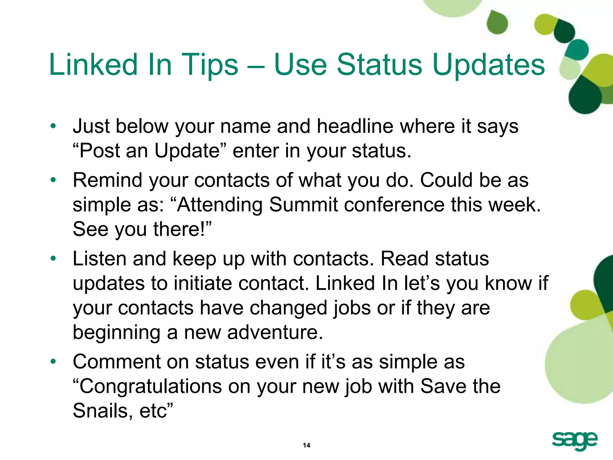 Linked In Tips – Use Status Updates
• Just below your name and headline where it says
  ―Post an Update‖ enter in your status.
• Remind your contacts of what you do. Could be as
  simple as: ―Attending Summit conference this week.
  See you there!‖
• Listen and keep up with contacts. Read status
  updates to initiate contact. Linked In let’s you know if
  your contacts have changed jobs or if they are
  beginning a new adventure.
• Comment on status even if it’s as simple as
  ―Congratulations on your new job with Save the
  Snails, etc‖
                             14
 