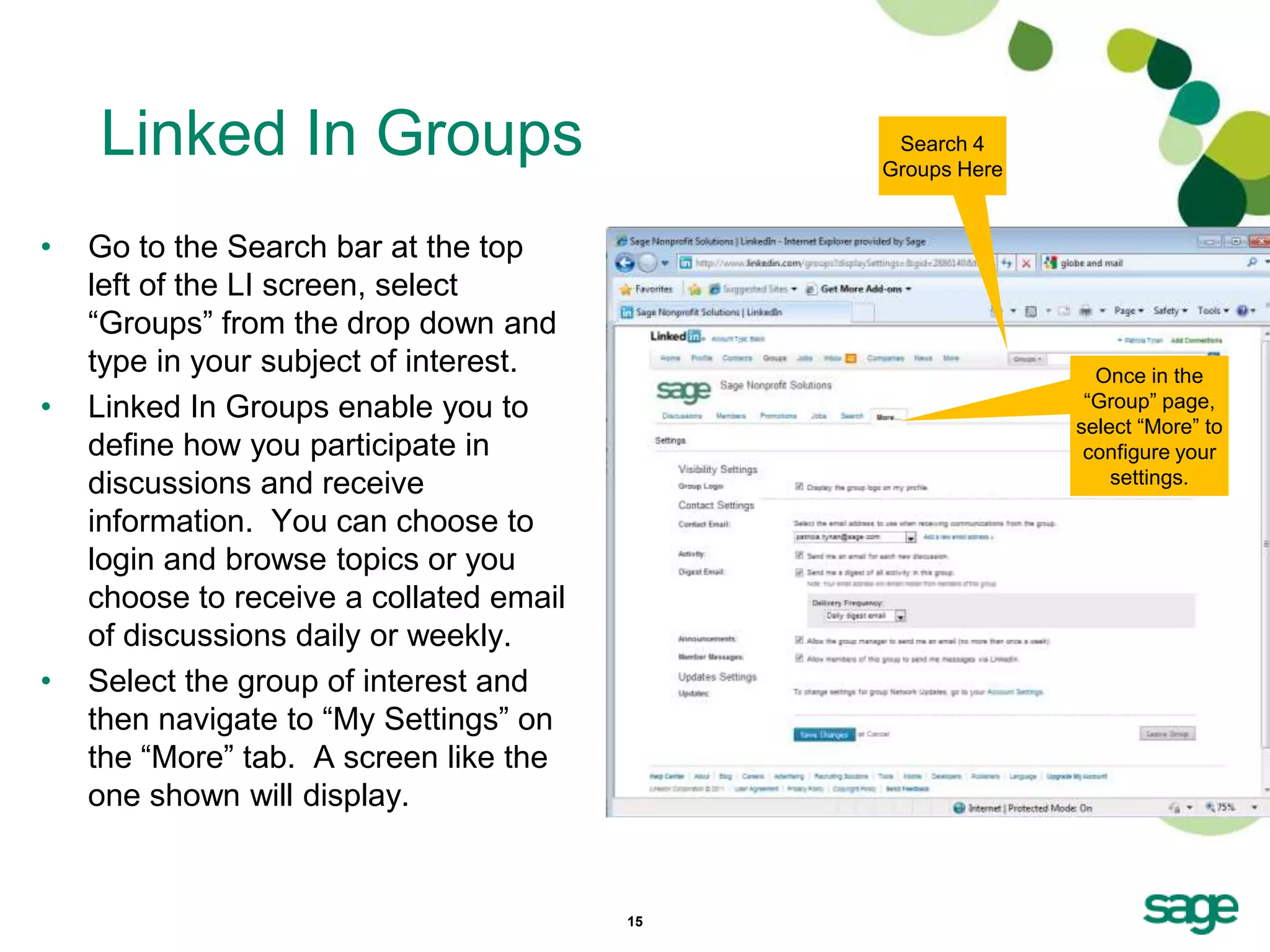 Linked In Groups                           Search 4
                                              Groups Here


•   Go to the Search bar at the top
    left of the LI screen, select
    ―Groups‖ from the drop down and
    type in your subject of interest.                         Once in the
•   Linked In Groups enable you to                           ―Group‖ page,
                                                            select ―More‖ to
    define how you participate in                            configure your
    discussions and receive                                     settings.

    information. You can choose to
    login and browse topics or you
    choose to receive a collated email
    of discussions daily or weekly.
•   Select the group of interest and
    then navigate to ―My Settings‖ on
    the ―More‖ tab. A screen like the
    one shown will display.


                                         15
 