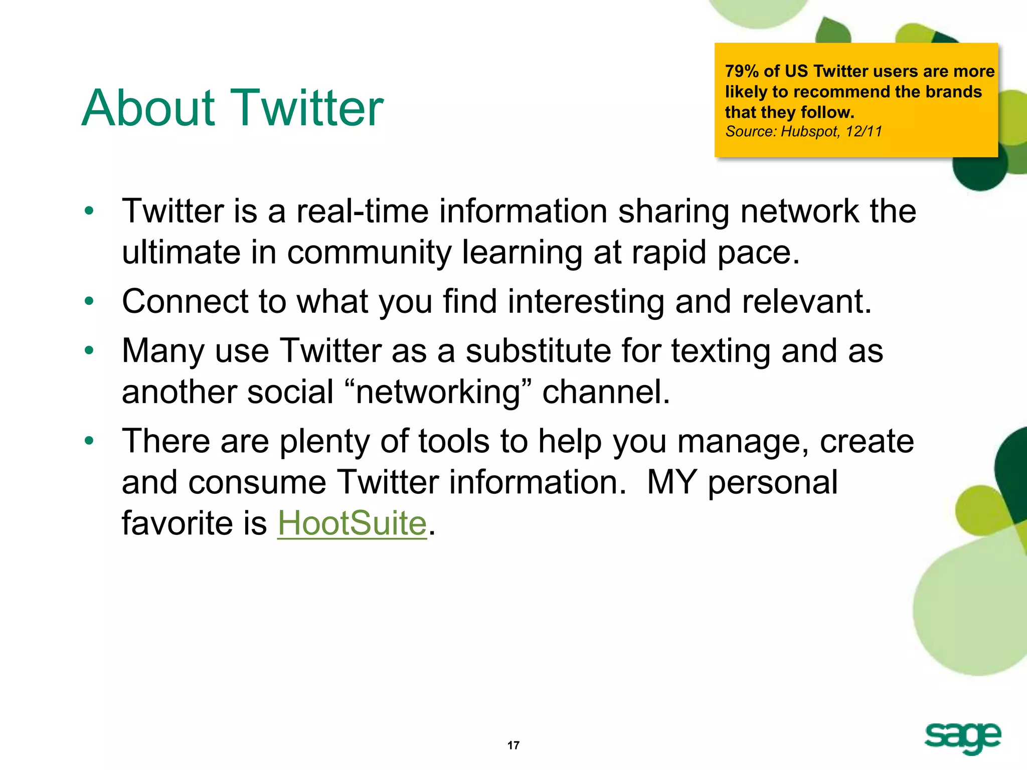 79% of US Twitter users are more
                                           likely to recommend the brands
About Twitter                              that they follow.
                                           Source: Hubspot, 12/11




• Twitter is a real-time information sharing network the
  ultimate in community learning at rapid pace.
• Connect to what you find interesting and relevant.
• Many use Twitter as a substitute for texting and as
  another social ―networking‖ channel.
• There are plenty of tools to help you manage, create
  and consume Twitter information. MY personal
  favorite is HootSuite.




                            17
 