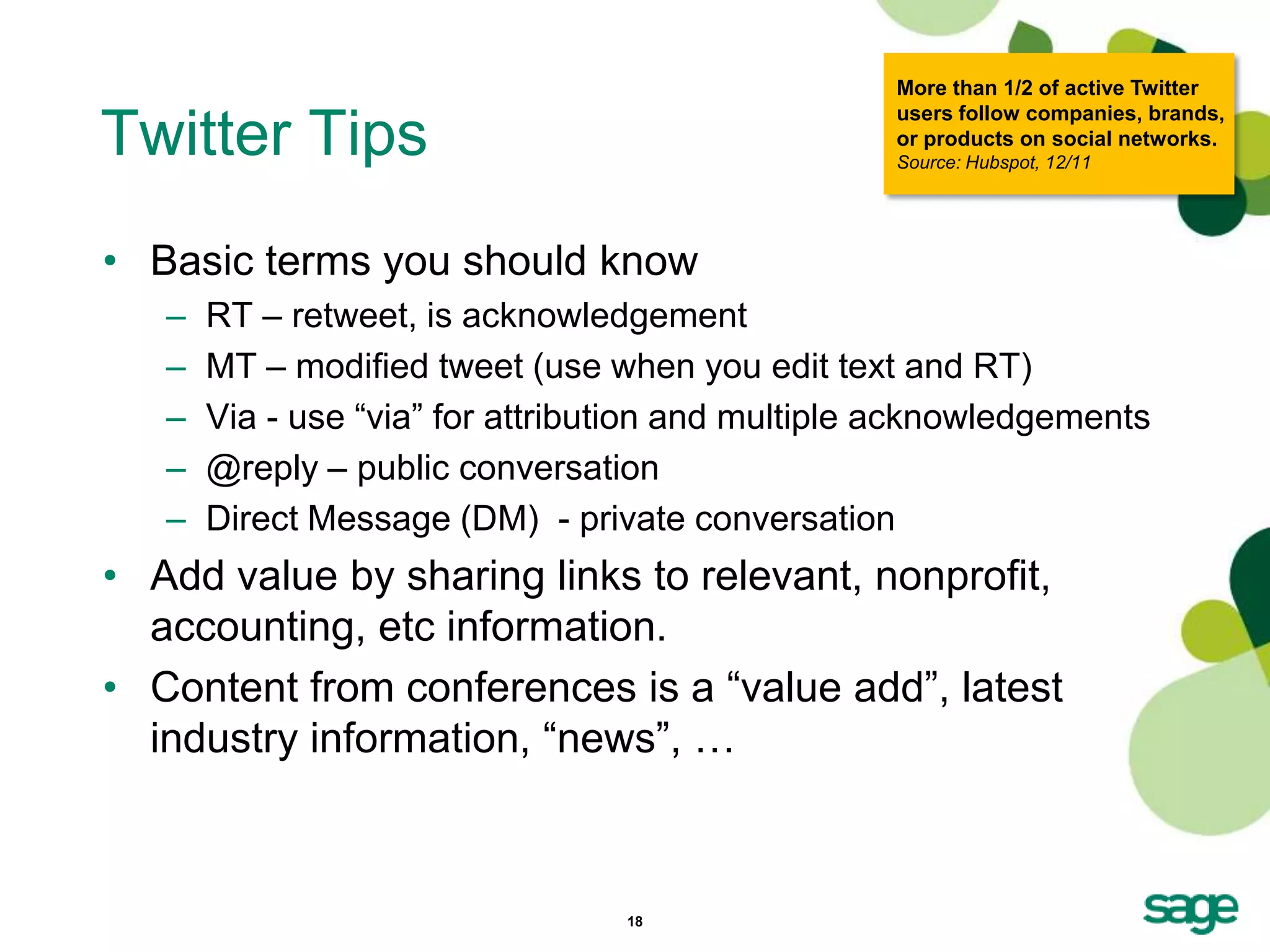 More than 1/2 of active Twitter
                                                   users follow companies, brands,
Twitter Tips                                       or products on social networks.
                                                   Source: Hubspot, 12/11




• Basic terms you should know
   –   RT – retweet, is acknowledgement
   –   MT – modified tweet (use when you edit text and RT)
   –   Via - use ―via‖ for attribution and multiple acknowledgements
   –   @reply – public conversation
   –   Direct Message (DM) - private conversation
• Add value by sharing links to relevant, nonprofit,
  accounting, etc information.
• Content from conferences is a ―value add‖, latest
  industry information, ―news‖, …



                                  18
 