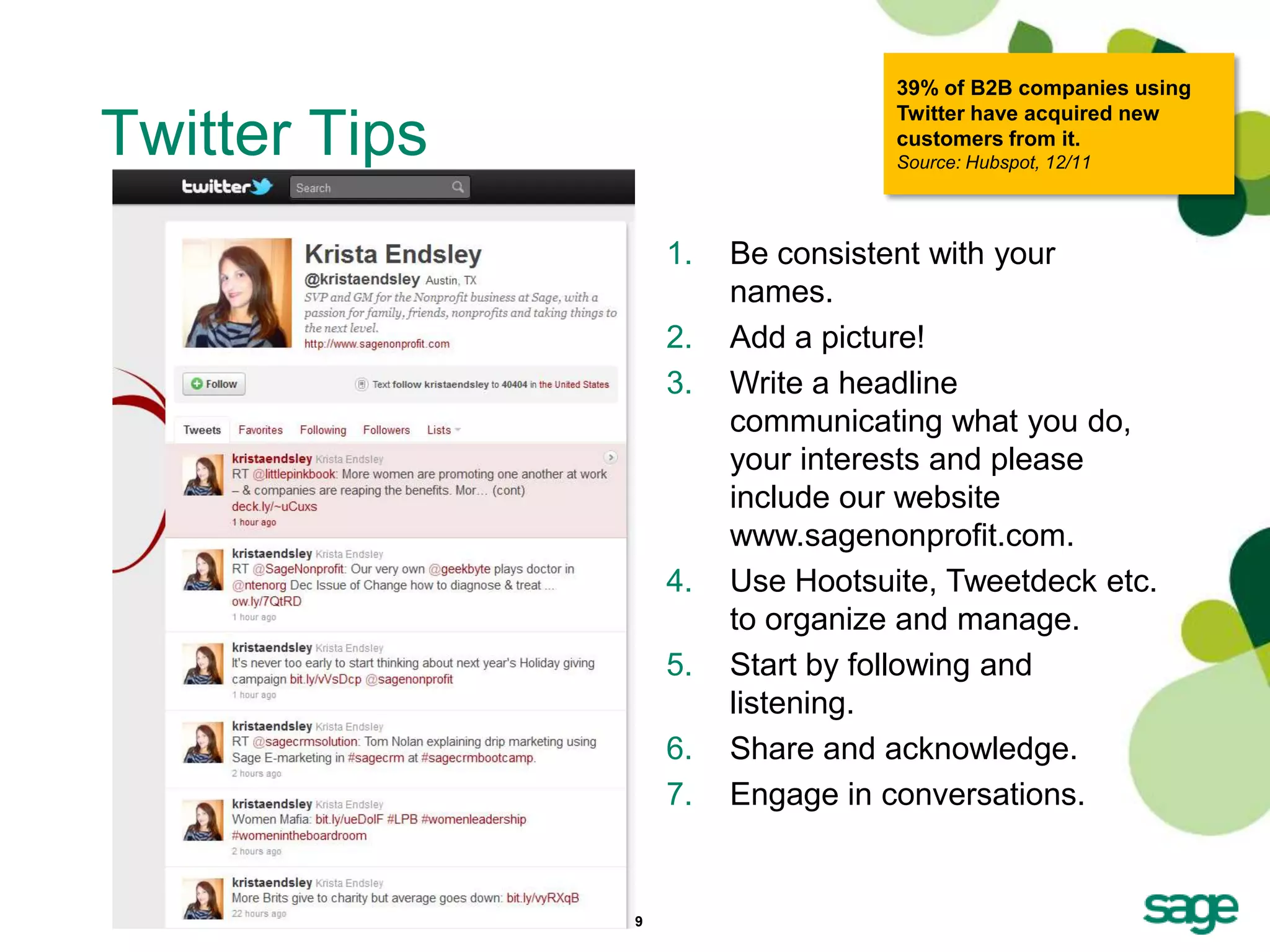 39% of B2B companies using
                                    Twitter have acquired new
Twitter Tips                        customers from it.
                                    Source: Hubspot, 12/11




                    1.   Be consistent with your
                         names.
                    2.   Add a picture!
                    3.   Write a headline
                         communicating what you do,
                         your interests and please
                         include our website
                         www.sagenonprofit.com.
                    4.   Use Hootsuite, Tweetdeck etc.
                         to organize and manage.
                    5.   Start by following and
                         listening.
                    6.   Share and acknowledge.
                    7.   Engage in conversations.


               19
 