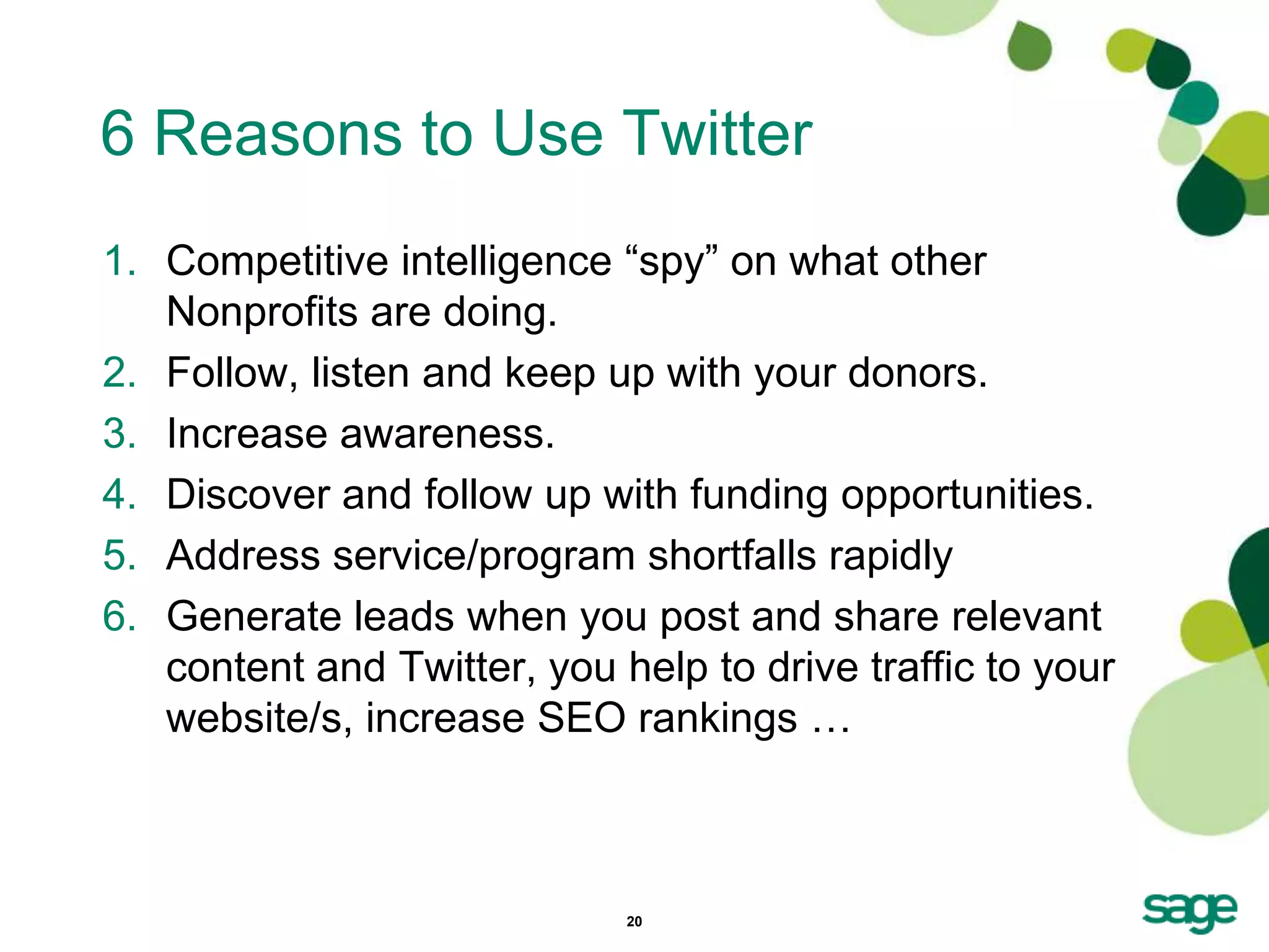 6 Reasons to Use Twitter
1. Competitive intelligence ―spy‖ on what other
   Nonprofits are doing.
2. Follow, listen and keep up with your donors.
3. Increase awareness.
4. Discover and follow up with funding opportunities.
5. Address service/program shortfalls rapidly
6. Generate leads when you post and share relevant
   content and Twitter, you help to drive traffic to your
   website/s, increase SEO rankings …



                             20
 