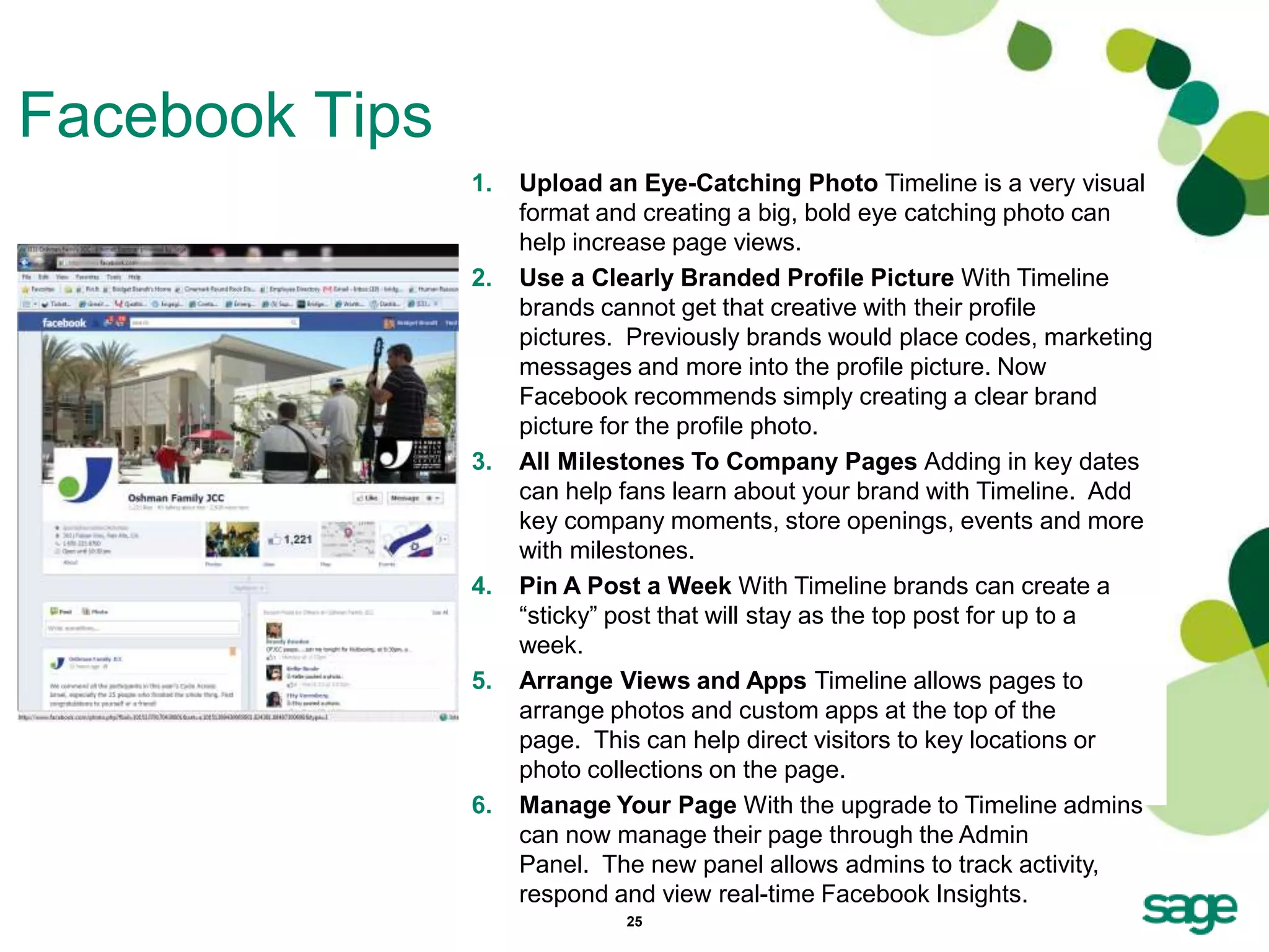 Facebook Tips
                1.   Upload an Eye-Catching Photo Timeline is a very visual
                     format and creating a big, bold eye catching photo can
                     help increase page views.
                2.   Use a Clearly Branded Profile Picture With Timeline
                     brands cannot get that creative with their profile
                     pictures. Previously brands would place codes, marketing
                     messages and more into the profile picture. Now
                     Facebook recommends simply creating a clear brand
                     picture for the profile photo.
                3.   All Milestones To Company Pages Adding in key dates
                     can help fans learn about your brand with Timeline. Add
                     key company moments, store openings, events and more
                     with milestones.
                4.   Pin A Post a Week With Timeline brands can create a
                     ―sticky‖ post that will stay as the top post for up to a
                     week.
                5.   Arrange Views and Apps Timeline allows pages to
                     arrange photos and custom apps at the top of the
                     page. This can help direct visitors to key locations or
                     photo collections on the page.
                6.   Manage Your Page With the upgrade to Timeline admins
                     can now manage their page through the Admin
                     Panel. The new panel allows admins to track activity,
                     respond and view real-time Facebook Insights.
                              25
 