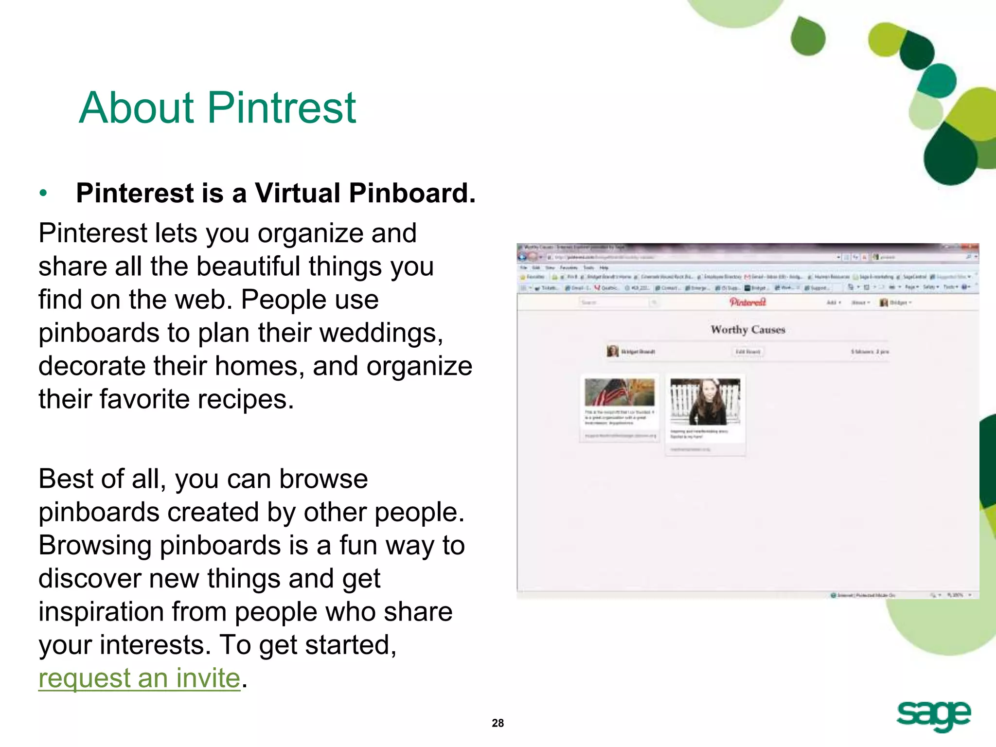 About Pintrest
• Pinterest is a Virtual Pinboard.
Pinterest lets you organize and
share all the beautiful things you
find on the web. People use
pinboards to plan their weddings,
decorate their homes, and organize
their favorite recipes.

Best of all, you can browse
pinboards created by other people.
Browsing pinboards is a fun way to
discover new things and get
inspiration from people who share
your interests. To get started,
request an invite.
                                     28
 