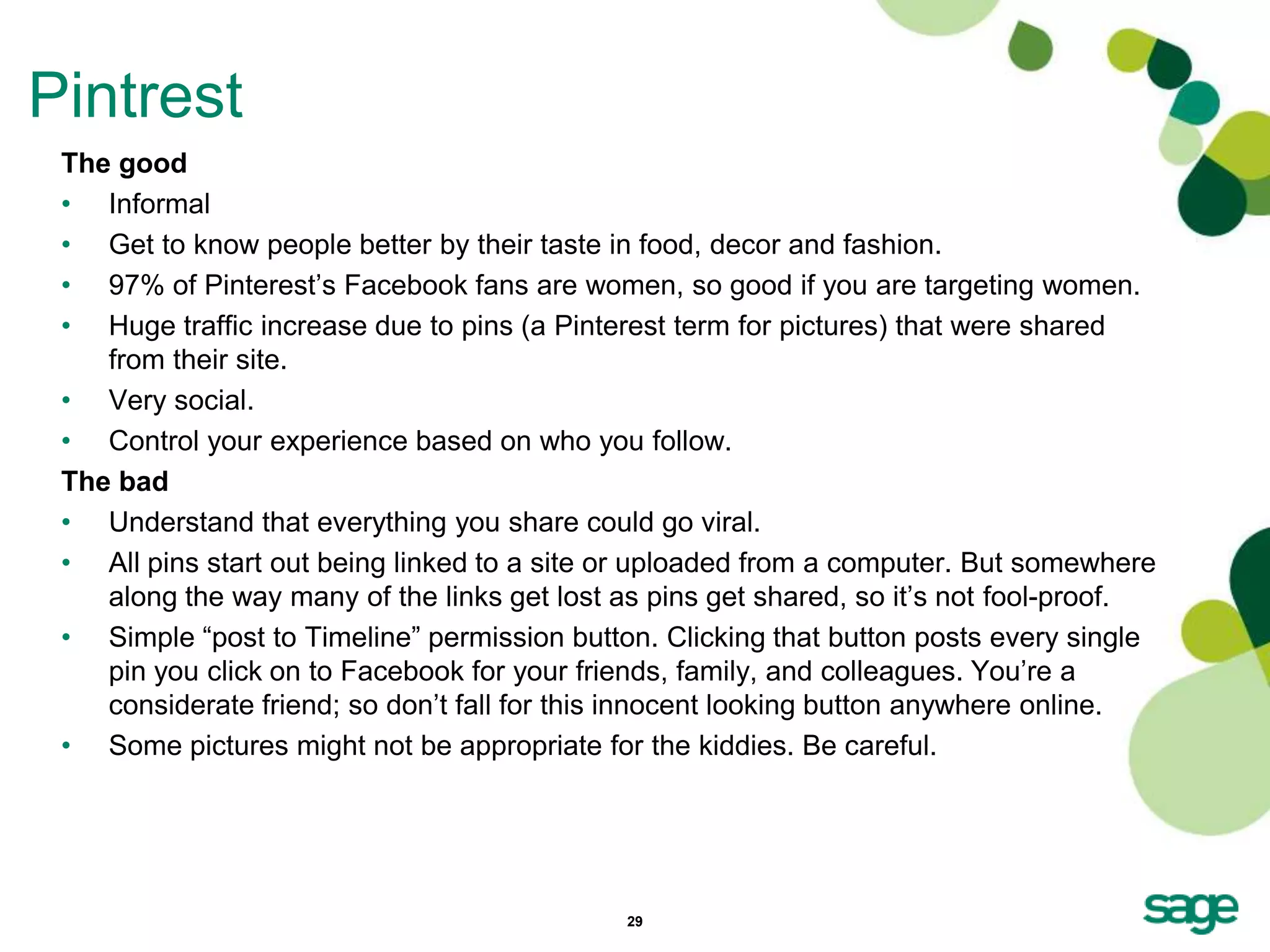 Pintrest
 The good
 • Informal
 • Get to know people better by their taste in food, decor and fashion.
 • 97% of Pinterest’s Facebook fans are women, so good if you are targeting women.
 • Huge traffic increase due to pins (a Pinterest term for pictures) that were shared
    from their site.
 • Very social.
 • Control your experience based on who you follow.
 The bad
 • Understand that everything you share could go viral.
 • All pins start out being linked to a site or uploaded from a computer. But somewhere
    along the way many of the links get lost as pins get shared, so it’s not fool-proof.
 • Simple ―post to Timeline‖ permission button. Clicking that button posts every single
    pin you click on to Facebook for your friends, family, and colleagues. You’re a
    considerate friend; so don’t fall for this innocent looking button anywhere online.
 • Some pictures might not be appropriate for the kiddies. Be careful.




                                             29
 