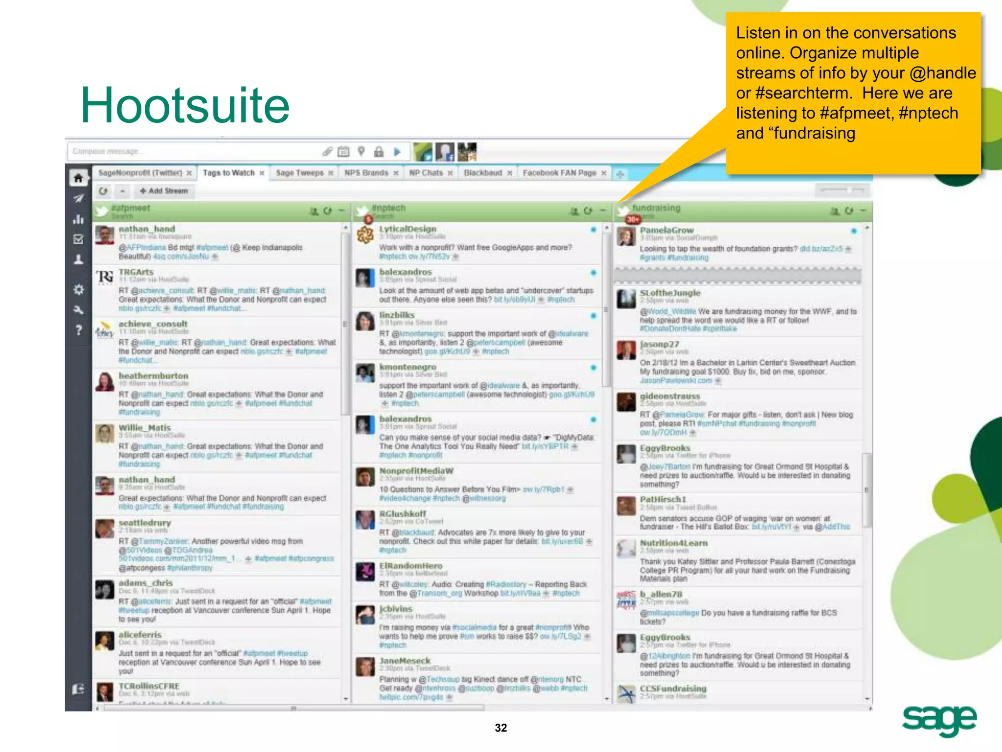 Listen in on the conversations
                 online. Organize multiple
                 streams of info by your @handle

Hootsuite        or #searchterm. Here we are
                 listening to #afpmeet, #nptech
                 and ―fundraising




            32
 