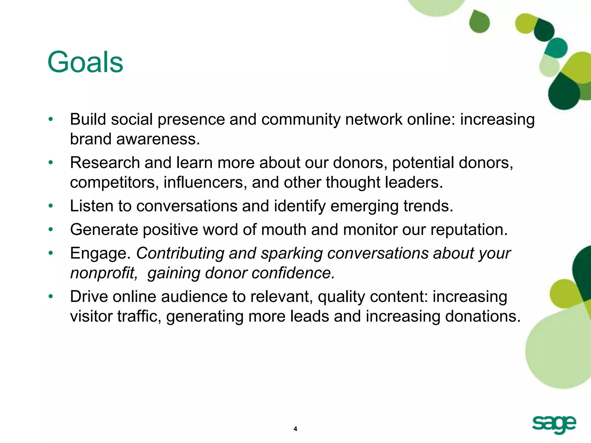 Goals
• Build social presence and community network online: increasing
  brand awareness.
• Research and learn more about our donors, potential donors,
  competitors, influencers, and other thought leaders.
• Listen to conversations and identify emerging trends.
• Generate positive word of mouth and monitor our reputation.
• Engage. Contributing and sparking conversations about your
  nonprofit, gaining donor confidence.
• Drive online audience to relevant, quality content: increasing
  visitor traffic, generating more leads and increasing donations.




                                 4
 