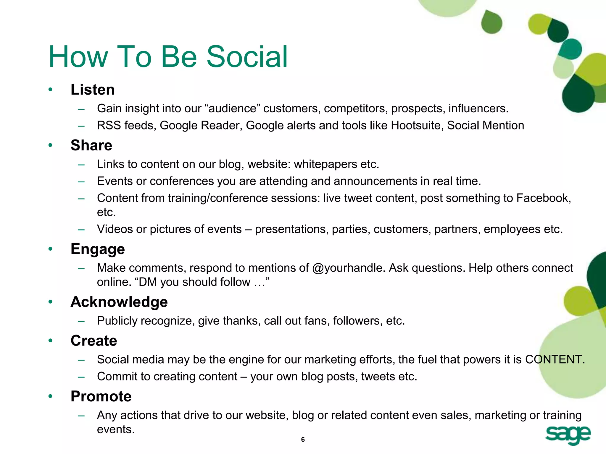 How To Be Social
•   Listen
     –   Gain insight into our ―audience‖ customers, competitors, prospects, influencers.
     –   RSS feeds, Google Reader, Google alerts and tools like Hootsuite, Social Mention
•   Share
     –   Links to content on our blog, website: whitepapers etc.
     –   Events or conferences you are attending and announcements in real time.
     –   Content from training/conference sessions: live tweet content, post something to Facebook,
         etc.
     –   Videos or pictures of events – presentations, parties, customers, partners, employees etc.
•   Engage
     –   Make comments, respond to mentions of @yourhandle. Ask questions. Help others connect
         online. ―DM you should follow …‖
•   Acknowledge
     –   Publicly recognize, give thanks, call out fans, followers, etc.
•   Create
     –   Social media may be the engine for our marketing efforts, the fuel that powers it is CONTENT.
     –   Commit to creating content – your own blog posts, tweets etc.
•   Promote
     –   Any actions that drive to our website, blog or related content even sales, marketing or training
         events.
                                                  6
 