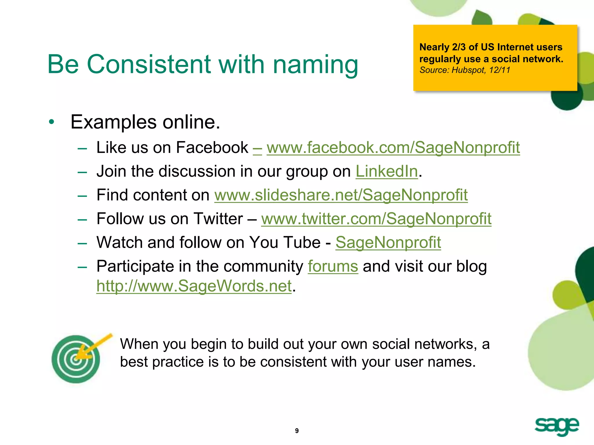 Nearly 2/3 of US Internet users

Be Consistent with naming                             regularly use a social network.
                                                      Source: Hubspot, 12/11




• Examples online.
   –   Like us on Facebook – www.facebook.com/SageNonprofit
   –   Join the discussion in our group on LinkedIn.
   –   Find content on www.slideshare.net/SageNonprofit
   –   Follow us on Twitter – www.twitter.com/SageNonprofit
   –   Watch and follow on You Tube - SageNonprofit
   –   Participate in the community forums and visit our blog
       http://www.SageWords.net.


          When you begin to build out your own social networks, a
          best practice is to be consistent with your user names.



                                    9
 
