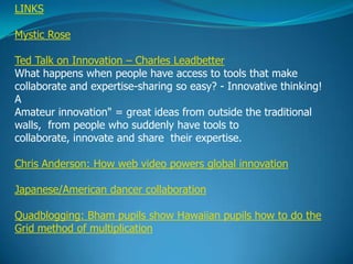 LINKS

Mystic Rose

Ted Talk on Innovation – Charles Leadbetter
What happens when people have access to tools that make
collaborate and expertise-sharing so easy? - Innovative thinking!
A
Amateur innovation" = great ideas from outside the traditional
walls, from people who suddenly have tools to
collaborate, innovate and share their expertise.

Chris Anderson: How web video powers global innovation

Japanese/American dancer collaboration

Quadblogging: Bham pupils show Hawaiian pupils how to do the
Grid method of multiplication
 