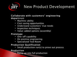 Collaborate with customers’ engineering depart ment Machine-ability Cost saving opportunities Understand customers’ true needs Inspection techniques Value-added options (assembly) Prototype One-off capability On premise engineering Specialized Tool Room Production Qualification Small production run(s) to prove out process  Production Ramp up into full production 