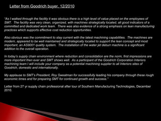 “ As I walked through the facility it was obvious there is a high level of value placed on the employees of SMT.  The facility was very clean, organized, with machines strategically located, all good indicators of a committed and dedicated work team.  There was also evidence of a strong emphasis on lean manufacturing practices which supports effective cost reduction opportunities. Also obvious was the commitment to stay current with the latest machining capabilities.  The machines are modern, appeared to be well maintained and strategically located to support the lean concept and most important, an AS9001 quality system.  The installation of the water jet deburr machine is a significant addition to the overall operation.  In today’s supply chain environment where reduction and consolidation are the norm, first impressions are more important then ever and SMT shows well.  As a participant of the Goodrich Corporation Interiors machining team I will include your company as a potential machining supplier to all Interiors sites of Goodrich, domestic and internationally.  My applause to SMT’s President, Roy Sweatman for successfully leading his company through these rough economic times and for preparing SMT for continued growth and success.”   Letter from 27 yr supply chain professional after tour of Southern Manufacturing Technologies, December 2010.  Letter from Goodrich buyer, 12/2010 