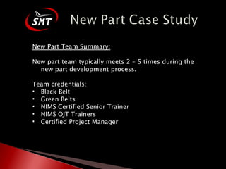New Part Team Summary: New part team typically meets 2 – 5 times during the new part development process. Team credentials: Black Belt Green Belts NIMS Certified Senior Trainer NIMS OJT Trainers Certified Project Manager 