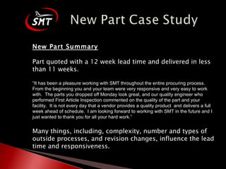 New Part Summary Part quoted with a 12 week lead time and delivered in less than 11 weeks. “ It has been a pleasure working with SMT throughout the entire procuring process.  From the beginning you and your team were very responsive and very easy to work with.  The parts you dropped off Monday look great, and our quality engineer who performed First Article Inspection commented on the quality of the part and your facility.  It is not every day that a vendor provides a quality product  and delivers a full week ahead of schedule.  I am looking forward to working with SMT in the future and I just wanted to thank you for all your hard work.” Many things, including, complexity, number and types of outside processes, and revision changes, influence the lead time and responsiveness. 