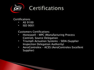 Certifications AS 9100 ISO 9001 Customers Certifications Honeywell – MPC (Manufacturing Process Control), Source Delegation Triumph Actuation Systems – SIDA (Supplier Inspection Delegation Authority) AeroControlex – ACES (AeroControlex Excellent Supplier) 