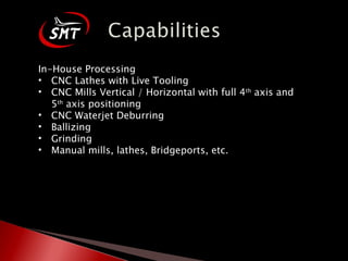 In-House Processing CNC Lathes with Live Tooling CNC Mills Vertical / Horizontal with full 4 th  axis and 5 th  axis positioning CNC Waterjet Deburring Ballizing Grinding Manual mills, lathes, Bridgeports, etc. 