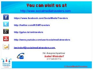 You can visit us at
     http://www.socialmediatravelers.com

https://www.facebook.com/SocialMediaTravelers

http://twitter.com/#!/SMTravelers


http://gplus.to/smtravelers


http://www.youtube.com/user/socialmediatravelers


iweindorf@socialmediatravelers.com

                          Ihr Ansprechpartner
                              Isabel Weindorf
                               01734555772
 