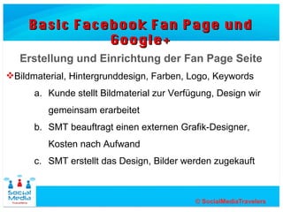 Basic Facebook Fan Page und Google+


   Erstellung und Einrichtung der Fan Page Seite
Bildmaterial, Hintergrunddesign, Farben, Logo, Keywords
      a. Kunde stellt Bildmaterial zur Verfügung, Design wird
         gemeinsam erarbeitet
      b. SMT beauftragt einen externen Grafik-Designer,
         Kosten nach Aufwand
      c. SMT erstellt das Design, Bilder werden zugekauft
 
