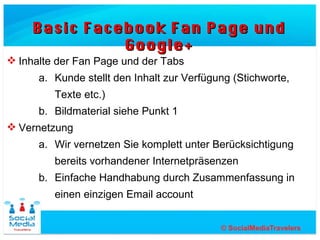 Basic Facebook Fan Page und Google+

 Inhalte der Fan Page und der Tabs
      a. Kunde stellt den Inhalt zur Verfügung (Stichworte,
         Texte etc.)
      b. Bildmaterial siehe Punkt 1
 Vernetzung
      a. Wir vernetzen Sie komplett unter Berücksichtigung
         bereits vorhandener Internetpräsenzen
      b. Einfache Handhabung durch Zusammenfassung in
         einen einzigen Email account
 