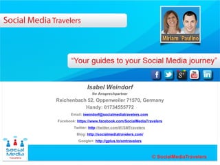 Ihr Ansprechpartner
                Isabel Weindorf
Reichenbach 52, Oppenweiler 71570, Germany
            Mobil 01734555772
      Email: iweindorf@socialmediatravelers.com
Facebook: https://www.facebook.com/SocialMediaTravelers
        Twitter: http://twitter.com/#!/SMTravelers
         Blog: http://socialmediatravelers.com/
          Google+: http://gplus.to/smtravelers
 