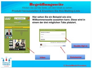 Begrüßungsseite
        Klicken Sie auf die Seite, um den Inhalt zu sehen
Produkt herausstellen & Erweitern Sie Ihre Mailing-Liste

                 Hier sehen Sie ein Beispiel wie eine
                 Willkommensseite aussehen kann. Diese wird in
                 einem der drei möglichen Tabs platziert.




                                                            Double-Opt-in




                         Video                         Kommentar
 