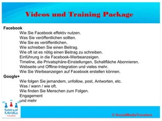 Videos und Training Package
Facebook
       Wie Sie Facebook effektiv nutzen.
       Was Sie veröffentlichen sollten.
       Wie Sie es veröffentlichen.
       Wie schreiben Sie einen Beitrag.
       Wie oft ist es nötig einen Beitrag zu schreiben.
       Einführung in die Facebook-Werbeanzeigen.
       Timeline, die Privatsphäre-Einstellungen, Schaltfläche Abonnieren.
       Webseite und Offline-Integration und vieles mehr.
       Wie Sie Werbeanzeigen auf Facebook erstellen können.
Google+
       Wie folgen Sie jemandem, unfollow, post, Antworten, etc.
       Was / wann / wie oft.
       Wie finden Sie Menschen zum Folgen.
       Engagement
       und mehr
 