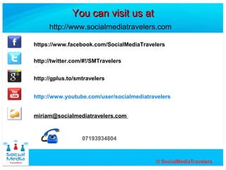 You can visit us at
     http://www.socialmediatravelers.com

https://www.facebook.com/SocialMediaTravelers

http://twitter.com/#!/SMTravelers


http://gplus.to/smtravelers


http://www.youtube.com/user/socialmediatravelers


miriam@socialmediatravelers.com


                  07193934804
 