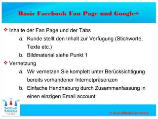 Basic Facebook Fan Page und Google+

 Inhalte der Fan Page und der Tabs
      a. Kunde stellt den Inhalt zur Verfügung (Stichworte,
         Texte etc.)
      b. Bildmaterial siehe Punkt 1
 Vernetzung
      a. Wir vernetzen Sie komplett unter Berücksichtigung
         bereits vorhandener Internetpräsenzen
      b. Einfache Handhabung durch Zusammenfassung in
         einen einzigen Email account
 