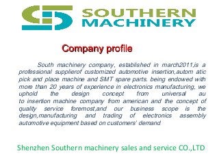 South machinery company, established in march2011,is a
professional supplierof customized automotive insertion,autom atic
pick and place machine and SMT spare parts. being endowed with
more than 20 years of experience in electronics manufacturing, we
uphold the design concept from universal au
to insertion machine company from american and the concept of
quality service foremost,and our business scope is the
design,manufacturing and trading of electronics assembly
automotive equipment based on customers’ demand
Shenzhen Southern machinery sales and service CO.,LTD
Company profileCompany profile
 