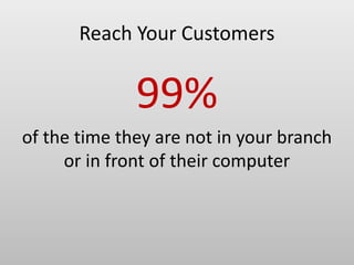 Reach Your Customers
99%
of the time they are not in your branch
or in front of their computer
 