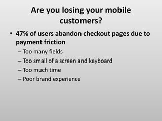 Are you losing your mobile
customers?
• 47% of users abandon checkout pages due to
payment friction
– Too many fields
– Too small of a screen and keyboard
– Too much time
– Poor brand experience
 
