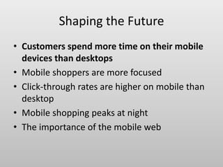 Shaping the Future
• Customers spend more time on their mobile
devices than desktops
• Mobile shoppers are more focused
• Click-through rates are higher on mobile than
desktop
• Mobile shopping peaks at night
• The importance of the mobile web
 