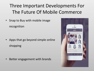 Three Important Developments For
The Future Of Mobile Commerce
• Snap to Buy with mobile image
recognition
• Apps that go beyond simple online
shopping
• Better engagement with brands
 