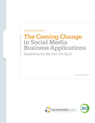 Social Media Today // .Biz




                             WhiTepAper Survey


                             The Coming Change
                             in Social Media
                             Business Applications
                             Separating the Biz from the Buzz




                                                                                  by Josh Gordon




                                                                                                       1
                                                  The Coming Change in Social Media Business Applications:
                                                                     separating the biz from the buzz
 