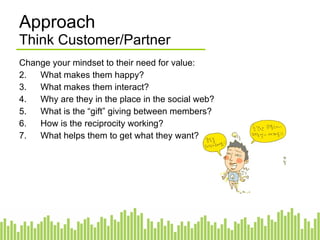 Change your mindset to their need for value: What makes them happy? What makes them interact? Why are they in the place in the social web? What is the “gift” giving between members? How is the reciprocity working? What helps them to get what they want? Approach Think Customer/Partner 
