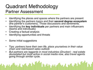 Partner Landscape Partner Assessment Identifying the places and spaces where the partners are present Identifying the partners topics and their  second degree ecosystem  (the partner’s customers). Those discussions and sentiments. Identifying the  key individuals  per partners and main influencers (teams and individuals) Creating a factual analysis Identifying opportunities and threats Some initial suggestions Tips:  partners have their own life, place yourselves in their value chain and risk/reward sales outlook   But partners are laggards in most industries (Drucker) - real estate devastated but most active in social media now, also travel agents  going through similar cycle. 