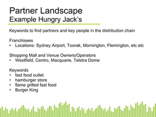Partner Landscape Example Hungry Jack’s Keywords to find partners and key people in the distribution chain Franchisees Locations: Sydney Airport, Toorak, Mornington, Flemington, etc etc Shopping Mall and Venue Owners/Operators Westfield, Centro, Macquarie, Telstra Dome Keywords fast food outlet hamburger store flame grilled fast food Burger King 